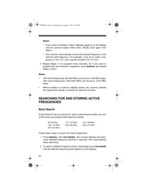 Page 2222
Notes:
• If you make a mistake in Step 2, 
Error appears on the display
and the scanner beeps three times. Simply start again from
Step 2. 
• Your scanner automatically rounds the entered frequency to the
nearest valid frequency. For example, if you try to enter a fre-
quency of 151.473, your scanner accepts it as 151.475.
4. Repeat Steps 1-3 to program more channels. Or, if you want to
program the next channel in sequence, press 
MANUAL and repeat
Steps 2 and 3. 
Notes:
• VHF band frequencies (30-300...