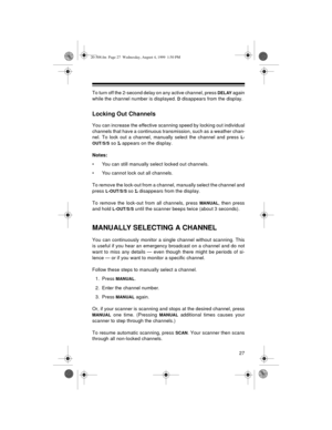 Page 2727
To turn off the 2-second delay on any active channel, press DELAY again
while the channel number is displayed. 
D disappears from the display.
Locking Out Channels
You can increase the effective scanning speed by locking out individual
channels that have a continuous transmission, such as a weather chan-
nel. To lock out a channel, manually select the channel and press 
L-
OUT/S/S
 so L appears on the display.
Notes: 
• You can still manually select locked out channels.
• You cannot lock out all...