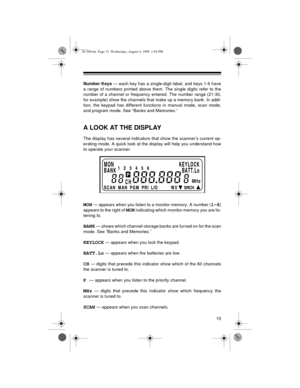 Page 1515
Number Keys — each key has a single-digit label, and keys 1-6 have
a range of numbers printed above them. The single digits refer to the
number of a channel or frequency entered. The number range (21-30,
for example) show the channels that make up a memory bank. In addi-
tion, the keypad has different functions in manual mode, scan mode,
and program mode. See “Banks and Memories.”
A LOOK AT THE DISPLAY
The display has several indicators that show the scanner’s current op-
erating mode. A quick look at...