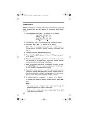 Page 2020
Limit Search
A limit search lets you search for active frequencies between upper and
lower limits that you set. 
-L- appears on the display during a limit
search.
1. Press 
PROGRAM, then LIMIT. Lo appears on the display.
2. Enter the lower limit of the frequency range you want to search.
3. Press 
WX/E, then LIMIT. Hi appears on the display.
Note:
 If the frequency you entered is not a valid frequency,
Error appears. To enter a different frequency, start again from
Step 2.
4. Enter the upper limit of...