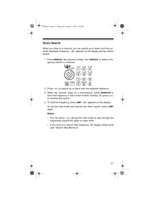 Page 2121
Direct Search
When you listen to a channel, you can search up or down from the cur-
rently displayed frequency. 
-d- appears on the display during a direct
search.
1. Press 
MANUAL, the channel number, then MANUAL to select a fre-
quency stored in a channel.
2. Press 
t or s to search up or down from the selected frequency.
3. When the scanner stops on a transmission, press 
MONITOR to
store that frequency in the current monitor memory. Or, press 
t or s
to continue the search.
4. To hold the...