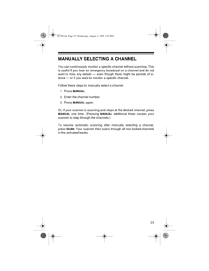 Page 2323
MANUALLY SELECTING A CHANNEL
You can continuously monitor a specific channel without scanning. This
is useful if you hear an emergency broadcast on a channel and do not
want to miss any details — even though there might be periods of si-
lence — or if you want to monitor a specific channel.
Follow these steps to manually select a channel.
1. Press 
MANUAL.
2. Enter the channel number.
3. Press 
MANUAL again.
Or, if your scanner is scanning and stops at the desired channel, press
MANUAL one time....