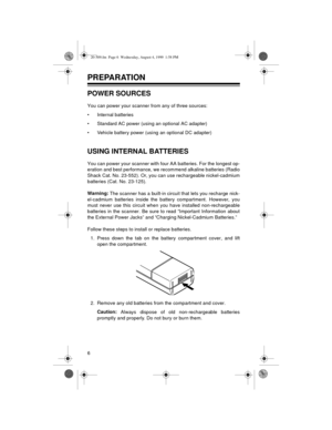 Page 66
PREPARATION
POWER SOURCES
You can power your scanner from any of three sources:
• Internal batteries
• Standard AC power (using an optional AC adapter)
• Vehicle battery power (using an optional DC adapter)
USING INTERNAL BATTERIES
You can power your scanner with four AA batteries. For the longest op-
eration and best performance, we recommend alkaline batteries (Radio
Shack Cat. No. 23-552). Or, you can use rechargeable nickel-cadmium
batteries (Cat. No. 23-125).
Warning:
 The scanner has a built-in...