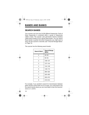 Page 1818
BANDS AND BANKS 
SEARCH BANDS
Your scanner can tune over 24,000 different frequencies. Each of
these frequencies is contained within a group of frequencies
called a band. The scanner uses permanent memory locations
called search bands (0-9) to group these bands. You can search
these bands to quickly find active frequencies you might want to
store into the scanner’s channels (see “Channel-Storage Banks”
on Page 19).
The scanner has the following search bands.
For example, if you wanted to search for...