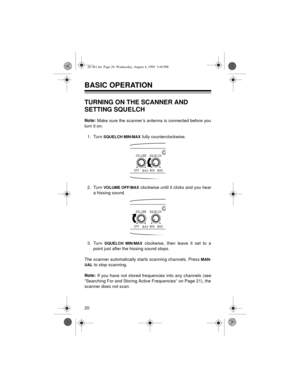 Page 2020
BASIC OPERATION 
TURNING ON THE SCANNER AND 
SETTING SQUELCH
Note: 
Make sure the scanner’s antenna is connected before you
turn it on.
1. Turn 
SQUELCH MIN/MAX fully counterclockwise.
2. Turn 
VOLUME OFF/MAX clockwise until it clicks and you hear
a hissing sound.
3. Turn 
SQUELCH MIN/MAX clockwise, then leave it set to a
point just after the hissing sound stops.
The scanner automatically starts scanning channels. Press 
MAN-
UAL
 to stop scanning.
Note:
 If you have not stored frequencies into any...
