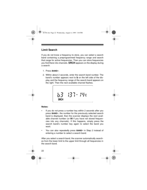 Page 2222
Limit Search
If you do not know a frequency to store, you can select a search
band containing a preprogrammed frequency range and search
that range for active frequencies. Then you can store frequencies
you find there into channels. 
SRCH appears on the display during
a search.
1. Press 
BAND/•.
2. Within about 2 seconds, enter the search band number. The
band’s number appears next to 
b on the left side of the dis-
play and the frequency range of the search band appears on
the right. Then the next...
