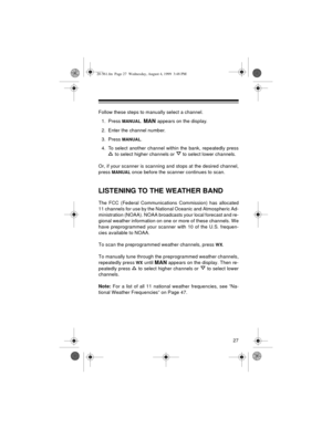 Page 2727
Follow these steps to manually select a channel.
1. Press 
MANUAL. MAN appears on the display.
2. Enter the channel number.
3. Press 
MANUAL.
4. To select another channel within the bank, repeatedly press
 to select higher channels or   to select lower channels.
Or, if your scanner is scanning and stops at the desired channel,
press 
MANUAL once before the scanner continues to scan.
LISTENING TO THE WEATHER BAND
The FCC (Federal Communications Commission) has allocated
11 channels for use by the...