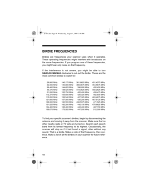 Page 4848
BIRDIE FREQUENCIES
Birdies are frequencies your scanner uses when it operates.
These operating frequencies might interfere with broadcasts on
the same frequencies. If you program one of these frequencies,
you might hear only noise on that frequency.
If the interference is not severe, you might be able to turn
SQUELCH MIN/MAX clockwise to cut out the birdie. These are the
most common birdies to watch for:
To find your specific scanner’s birdies, begin by disconnecting the
antenna and moving it away...