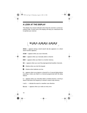 Page 1818
A LOOK AT THE DISPLAY
The display has several indicators that show the scanner’s current op-
erating mode. A quick look at the display will help you understand how
to operate your scanner.
SRCH — appears during a band search (b also appears) or a direct
search (
d also appears).
SCAN — appears when you scan channels.
MAN — appears when you manually select a channel.
MON — appears when you listen to a monitor memory.
WX — appears when you scan the preprogrammed weather channels.
 — flashes when you...