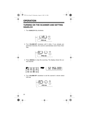 Page 2020
OPERATION 
TURNING ON THE SCANNER AND SETTING 
SQUELCH
1. Turn SQUELCH fully clockwise.
2. Turn 
VOLUME/OFF clockwise until it clicks. If you already pro-
grammed channels, the scanner automatically scans those chan-
nels.
3. Press 
MANUAL to stop the scanning. The display shows the cur-
rent channel.
4. Turn 
VOLUME/OFF clockwise to set the scanner’s volume about
half way.
OFFPRO-66
OFFPRO-66
OFFPRO-66
20-511.fm  Page 20  Wednesday, August 4, 1999  2:13 PM 