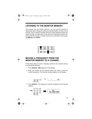 Page 2525
LISTENING TO THE MONITOR MEMORY
The scanner has one monitor memory. You can use this memory to
temporarily store a frequency while you decide whether to store it into a
channel. This is handy for quickly storing an active frequency when you
search through an entire band. Once you have temporarily stored a fre-
quency into the scanner’s monitor memory, you can listen to it by press-
ing 
MANUAL then MON/0.
MOVING A FREQUENCY FROM THE 
MONITOR MEMORY TO A CHANNEL
Follow these steps to move a frequency...