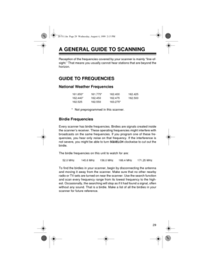 Page 2929
A GENERAL GUIDE TO SCANNING
Reception of the frequencies covered by your scanner is mainly “line-of-
sight.” That means you usually cannot hear stations that are beyond the
horizon.
GUIDE TO FREQUENCIES
National Weather Frequencies
* Not preprogrammed in this scanner.
Birdie Frequencies
Every scanner has birdie frequencies. Birdies are signals created inside
the scanner’s receiver. These operating frequencies might interfere with
broadcasts on the same frequencies. If you program one of these fre-...