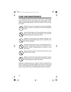 Page 3838
CARE AND MAINTENANCE
Your RadioShack PRO-66 50-Channel Direct Entry Programmable
Scanner is an example of superior design and craftsmanship. The fol-
lowing suggestions will help you care for your scanner so you can enjoy
it for years. 
Keep the scanner dry. If it gets wet, wipe it dry immediately.
Liquids can contain minerals that can corrode the electronic
circuits.
Use only fresh batteries of the recommended size and type.
Always remove old and weak batteries. They can leak
chemicals that destroy...