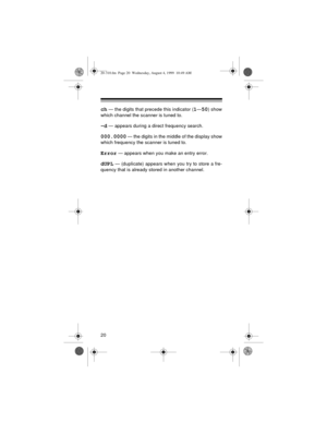 Page 2020
ch — the digits that precede this indicator (1—50) show
which channel the scanner is tuned to.
–d — appears during a direct frequency search.
000.0000 — the digits in the middle of the display show
which frequency the scanner is tuned to.
Error — appears when you make an entry error.
dUPL — (duplicate) appears when you try to store a fre-
quency that is already stored in another channel.
20-310.fm  Page 20  Wednesday, August 4, 1999  10:49 AM 