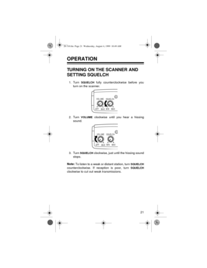 Page 2121
OPERATION
TURNING ON THE SCANNER AND 
SETTING SQUELCH
1. Turn SQUELCH fully counterclockwise before you
turn on the scanner.
2. Turn 
VOLUME clockwise until you hear a hissing
sound.
3. Turn 
SQUELCH clockwise, just until the hissing sound
stops.
Note:
 To listen to a weak or distant station, turn 
SQUELCH
counterclockwise. If reception is poor, turn SQUELCH
clockwise to cut out weak transmissions.
OFFMAXMINMAX VOL UME
SQUELCH
OFFMAXMINMAX VOL UME
SQUELCH
20-310.fm  Page 21  Wednesday, August 4, 1999...