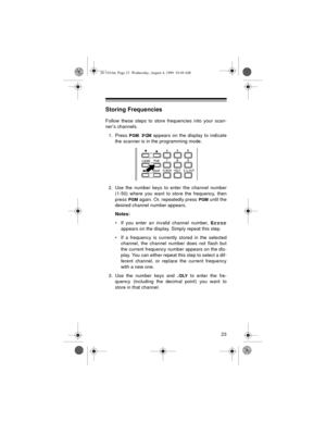 Page 2323
Storing Frequencies
Follow these steps to store frequencies into your scan-
ner’s channels.
1. Press 
PGM. PGM appears on the display to indicate
the scanner is in the programming mode.
2. Use the number keys to enter the channel number
(1-50) where you want to store the frequency, then
press 
PGM again. Or, repeatedly press PGM until the
desired channel number appears.
Notes:
• If you enter an invalid channel number, 
Error
appears on the display. Simply repeat this step.
• If a frequency is...