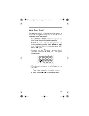 Page 2727
Using Direct Search
During a direct search, the scanner searches upward or
downward, starting from a frequency you specify. Follow
these steps to use direct search.
1. Press 
MANUAL or PGM, then enter the frequency you
want to use as a starting point for the search.
Note: 
To start from a frequency already stored in one
of your scanner’s channels, press 
MANUAL or PGM,
enter the desired channel number, then press 
MAN-
UAL
 or PGM again.
2. Press and hold   or   for about 1 second to search
upward or...