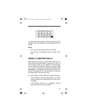 Page 3333
To remove the lock-out from a channel, select that chan-
nel again, then press 
E/L-OUT so L/O disappears from the
display.
Notes:
• You can manually select locked-out channels.
• Your scanner automatically locks out empty chan-
nels.
USING A 2-SECOND DELAY
Many agencies use a two-way radio system that has a pe-
riod of several seconds between a query and a reply. To
avoid missing a reply, you can program a 2-second delay
into any channel or frequency. When your scanner stops
on a channel or frequency...