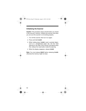 Page 5050
Initializing the Scanner
Caution:
 This procedure clears all information you stored
in the scanner’s memory. Initialize the scanner only when
you are sure the scanner is not working properly.
1. Turn off the scanner, then turn it on again.
2. Press and hold 
CLEAR.
3. While holding down 
CLEAR, insert a pointed object,
such as a straightened paper clip, into the reset
opening on the side of the scanner and gently press
then release the reset button inside the opening.
4. When the display reappears,...