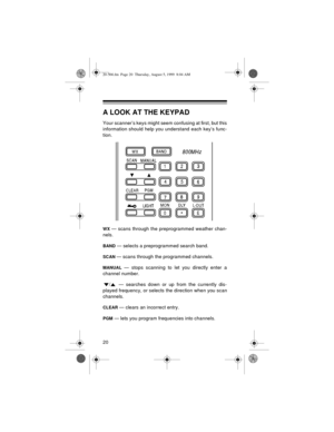 Page 2020
A LOOK AT THE KEYPAD
Your scanner’s keys might seem confusing at first, but this
information should help you understand each key’s func-
tion.
WX — scans through the preprogrammed weather chan-
nels.
BAND — selects a preprogrammed search band.
SCAN — scans through the programmed channels.
MANUAL — stops scanning to let you directly enter a
channel number.
/  — searches down or up from the currently dis-
played frequency, or selects the direction when you scan
channels.
CLEAR — clears an incorrect...