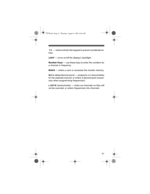 Page 2121
 — locks/unlocks the keypad to prevent accidental en-
tries.
LIGHT — turns on/off the display’s backlight.
Number Keys 
— use these keys to enter the numbers for
a channel or frequency.
MON/0
 — enters a zero or accesses the monitor memory.
DLY/• (delay/decimal point) — programs a 2-second delay
for the selected channel, or enters a decimal point (neces-
sary when programming frequencies).
L-OUT/E (lockout/enter) — locks out channels so they will
not be scanned, or enters frequencies into channels....