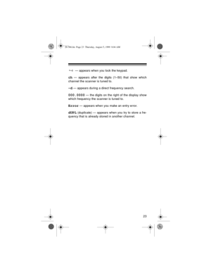 Page 2323
 — appears when you lock the keypad.
ch — appears after the digits (1–50) that show which
channel the scanner is tuned to.
–d — appears during a direct frequency search.
000.0000 — the digits on the right of the display show
which frequency the scanner is tuned to.
Error — appears when you make an entry error.
dUPL (duplicate) — appears when you try to store a fre-
quency that is already stored in another channel.
20-566.fm  Page 23  Thursday, August 5, 1999  8:04 AM 