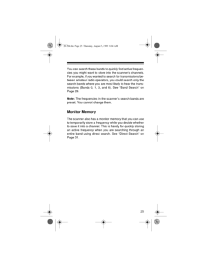 Page 2525
You can search these bands to quickly find active frequen-
cies you might want to store into the scanner’s channels.
For example, if you wanted to search for transmissions be-
tween amateur radio operators, you could search only the
search bands where you are most likely to hear the trans-
missions (Bands 0, 1, 3, and 6). See “Band Search” on
Page 29.
Note: The frequencies in the scanner’s search bands are
preset. You cannot change them.
Monitor Memory
The scanner also has a monitor memory that you...