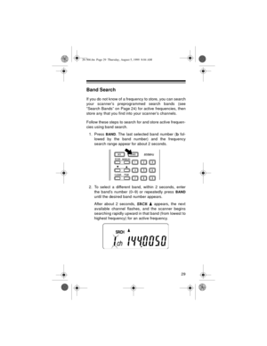 Page 2929
Band Search
If you do not know of a frequency to store, you can search
your scanner’s preprogrammed search bands (see
“Search Bands” on Page 24) for active frequencies, then
store any that you find into your scanner’s channels. 
Follow these steps to search for and store active frequen-
cies using band search.
1. Press 
BAND. The last selected band number (b fol-
lowed by the band number) and the frequency
search range appear for about 2 seconds.
2. To select a different band, within 2 seconds, enter...
