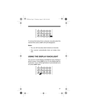 Page 3737
To remove the lockout from a channel, manually select the
channel then press 
L-OUT until L/O disappears.
Notes:
• You can still manually select locked-out channels.
• Your scanner automatically locks out empty chan-
nels.
USING THE DISPLAY BACKLIGHT
You can turn on the display’s backlight for easy viewing in
dimly-lit areas. Press 
LIGHT to turn on the display light for
5 seconds. To turn off the light before it automatically turns
off, press 
LIGHT again.
20-566.fm  Page 37  Thursday, August 5, 1999...
