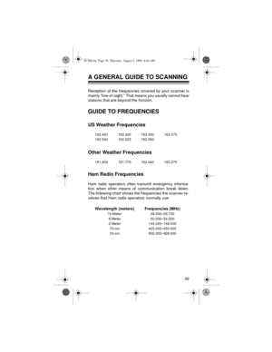 Page 3939
A GENERAL GUIDE TO SCANNING
Reception of the frequencies covered by your scanner is
mainly “line-of-sight.” That means you usually cannot hear
stations that are beyond the horizon.
GUIDE TO FREQUENCIES
US Weather Frequencies
Other Weather Frequencies
Ham Radio Frequencies
Ham radio operators often transmit emergency informa-
tion when other means of communication break down.
The following chart shows the frequencies the scanner re-
ceives that Ham radio operators
 normally use:
162.400 162.425 162.450...