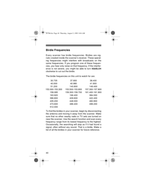 Page 4040
Birdie Frequencies
Every scanner has birdie frequencies. Birdies are sig-
nals created inside the scanner’s receiver. These operat-
ing frequencies might interfere with broadcasts on the
same frequencies. If you program one of these frequen-
cies, you hear only noise on that frequency. If the interfer-
ence is not severe, you might be able to turn 
SQUELCH
clockwise to cut out the birdie.
The birdie frequencies on this unit to watch for are: 
To find the birdies in your scanner, begin by...