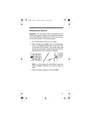 Page 5151
Initializing the Scanner
Important:
 This procedure clears all frequencies you
stored in the scanner’s memory and initializes the scanner
to its default settings. Initialize the scanner only when you
are sure the scanner is not working properly.
1. Turn off the scanner, then turn it on again.
2. While holding down 
CLEAR, insert a pointed object,
such as a straightened paper clip, into the reset hole
on the side of the scanner. Then gently press and
release the reset button inside the opening. The...