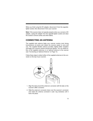 Page 1313
When you finish using the DC adapter, disconnect it from the cigarette-
lighter socket, then disconnect it from your scanner.
Note: If the scanner does not operate properly when you connect a DC
adapter, unplug the adapter from the cigarette-lighter socket and clean
the socket to remove ashes and other debris.
CONNECTING AN ANTENNA
The supplied stub antenna helps your scanner receive most strong
transmissions at events and makes the scanner easier to carry and
use. The supplied flexible antenna...