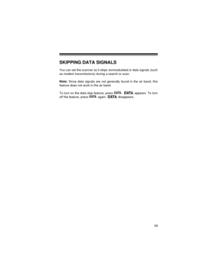 Page 3939
SKIPPING DATA SIGNALS
You can set the scanner so it skips nonmodulated or data signals (such
as modem transmissions) during a search or scan. 
Note:
 Since data signals are not generally found in the air band, this
feature does not work in the air band. 
To turn on the data skip feature, press  .   appears. To turn
off the feature, press   again.   disappears.
DATADATADATADATA
20-513.fm  Page 39  Wednesday, August 4, 1999  2:39 PM 