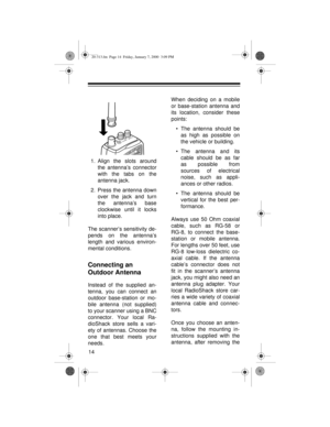 Page 1414
1. Align the slots around
the antenna’s connector
with the tabs on the
antenna jack.
2. Press the antenna down
over the jack and turn
the antenna’s base
clockwise until it locks
into place.
The scanner’s sensitivity de-
pends on the antenna’s
length and various environ-
mental conditions.
Connecting an 
Outdoor Antenna
Instead of the supplied an-
tenna, you can connect an
outdoor base-station or mo-
bile antenna (not supplied)
to your scanner using a BNC
connector. Your local Ra-
dioShack store sells...