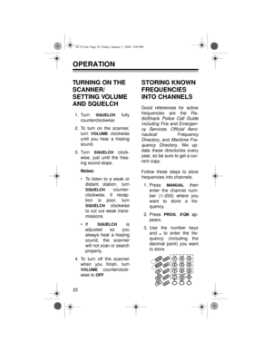 Page 2222
OPERATION
TURNING ON THE 
SCANNER/
SETTING VOLUME 
AND SQUELCH
1. Turn SQUELCH fully
counterclockwise.
2. To turn on the scanner,
turn 
VOLUME clockwise
until you hear a hissing
sound.
3. Turn 
SQUELCH clock-
wise, just until the hiss-
ing sound stops.
Notes:
• To listen to a weak or
distant station, turn
SQUELCH counter-
clockwise. If recep-
tion is poor, turn
SQUELCH clockwise
to cut out weak trans-
missions.
• If 
SQUELCH is
adjusted so you
always hear a hissing
sound, the scanner
will not scan or...