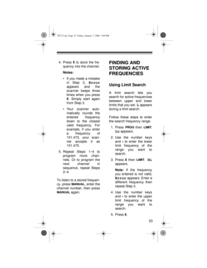 Page 2323
4. Press E to store the fre-
quency into the channel.
Notes:
• If you made a mistake
in Step 3, 
Error
appears and the
scanner beeps three
times when you press
E. Simply start again
from Step 3.
• Your scanner auto-
matically rounds the
entered frequency
down to the closest
valid frequency. For
example, if you enter
a frequency of
151.473, your scan-
ner accepts it as
151.475.
5. Repeat Steps 1–4 to
program more chan-
nels. Or to program the
next channel in
sequence, repeat Steps
2–4.
To listen to a...