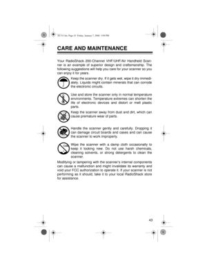 Page 4343
CARE AND MAINTENANCE
Your RadioShack 200-Channel VHF/UHF/Air Handheld Scan-
ner is an example of superior design and craftsmanship. The
following suggestions will help you care for your scanner so you
can enjoy it for years.
Keep the scanner dry. If it gets wet, wipe it dry immedi-
ately. Liquids might contain minerals that can corrode
the electronic circuits.
Use and store the scanner only in normal temperature
environments. Temperature extremes can shorten the
life of electronic devices and distort...