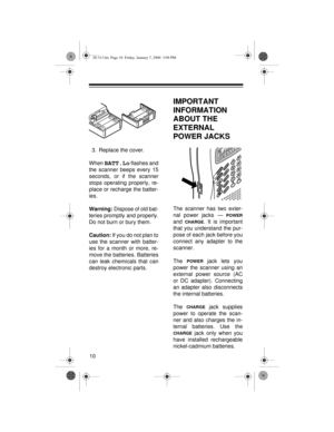 Page 1010
3. Replace the cover.
When 
BATT.Lo flashes and
the scanner beeps every 15
seconds, or if the scanner
stops operating properly, re-
place or recharge the batter-
ies.
Warning: 
Dispose of old bat-
teries promptly and properly.
Do not burn or bury them.
Caution:
 If you do not plan to
use the scanner with batter-
ies for a month or more, re-
move the batteries. Batteries
can leak chemicals that can
destroy electronic parts.
IMPORTANT 
INFORMATION 
ABOUT THE 
EXTERNAL 
POWER JACKS
The scanner has two...