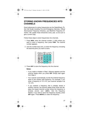 Page 2727
STORING KNOWN FREQUENCIES INTO 
CHANNELS
Good references for active frequencies are the RadioShack Po-
lice Call Guide including Fire and Emergency Services
, Official
Aeronautical Frequency Directory
, and Maritime Frequency Di-
rectory
. We update these directories every year, so be sure to
get a current copy.
Follow these steps to store frequencies into channels.
1. Press 
MAN, enter the channel number (1–200) where you
want to store a frequency, then press 
PGM. The channel
number appears.
2. Use...