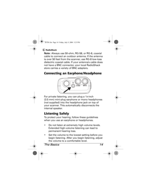 Page 14The Basics 14
Note: Always use 50-ohm, RG-58, or RG-8, coaxial 
cable to connect an outdoor antenna. If the antenna 
is over 50 feet from the scanner, use RG-8 low-loss 
dielectric coaxial cable. If your antennas cable does 
not have a BNC connector, your local RadioShack 
store carries a variety of BNC adapters.
Connecting an Earphone/Headphone
For private listening, you can plug a 1/8-inch 
(3.5 mm) mini-plug earphone or mono headphones 
(not supplied) into the headphone jack on top of 
your scanner....