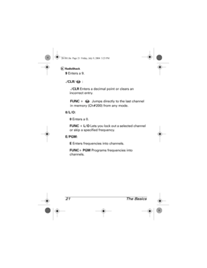 Page 2121 The Basics
9 Enters a 9.
.
/CLR/:
.
/CLR Enters a decimal point or clears an 
incorrect entry.
FUNC +   Jumps directly to the last channel 
in memory (Ch#200) from any mode.
0/L/O:
0 Enters a 0.
FUNC + L/O Lets you lock out a selected channel 
or skip a specified frequency.
E/PGM:
E Enters frequencies into channels.
FUNC+ PGM Programs frequencies into 
channels.
20-501.fm  Page 21  Friday, July 9, 2004  3:23 PM 