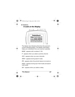 Page 22The Basics 22
A Look at the Display
The display has indicators that show the scanners 
current operating status. The display information 
helps you understand how your scanner operates.
BANK - appears with numbers (1-10).
P - appears when you select a priority channel.
SCN - appears when you scan channels.
SRCH - appears during search mode.
PRI - appears when the priority feature is turned on.
HOLD - appears during scan hold mode and search 
hold mode.
DLY - appears when you select a delay.
20-501.fm...