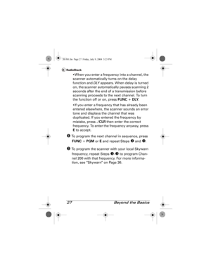 Page 2727  Beyond the Basics
•When you enter a frequency into a channel, the 
scanner automatically turns on the delay 
function and DLY appears. When delay is turned 
on, the scanner automatically pauses scanning 2 
seconds after the end of a transmission before 
scanning proceeds to the next channel. To turn 
the function off or on, press FUNC + DLY.
•If you enter a frequency that has already been 
entered elsewhere, the scanner sounds an error 
tone and displays the channel that was 
duplicated. If you...