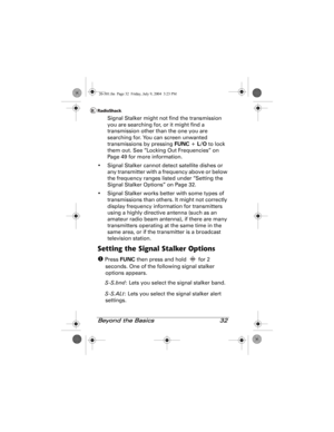 Page 32Beyond the Basics 32
Signal Stalker might not find the transmission 
you are searching for, or it might find a 
transmission other than the one you are 
searching for. You can screen unwanted 
transmissions by pressing FUNC + L/O to lock 
them out. See “Locking Out Frequencies” on 
Page 49 for more information.
• Signal Stalker cannot detect satellite dishes or 
any transmitter with a frequency above or below 
the frequency ranges listed under “Setting the 
Signal Stalker Options” on Page 32.
• Signal...