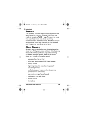 Page 36Beyond the Basics 36
Skywarn
The Skywarn function lets you jump directly to the 
last channel in memory (Channel 200) from any 
mode by pressing FUNC +  . The scanner goes 
into scan hold mode and starts receiving 
transmissions in the last channel. If no frequency is 
programmed in the last channel, No Prg appears 
and the scanner sounds an error tone.
About Skywarn
Skywarn is an organized group of trained weather 
observers. A Skywarn group exists in virtually every 
US county with a significant...