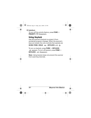 Page 5151  Beyond the Basics
To turn off the priority feature, press FUNC + 
PRIORITY. PRI disappears.
Using Keylock
Use the scanners keylock to protect it from 
accidental program changes. When the scanners 
keys are locked, the only controls that operate are 
SCAN, FUNC, HOLD, , KEYLOCK, and  .
To turn on keylock, press FUNC + KEYLOCK. 
 appears. To turn off keylock, press FUNC + 
KEYLOCK.  disappears.
Note: Using keylock does not prevent the scanner 
from scanning channels.
20-501.fm  Page 51  Friday, July...