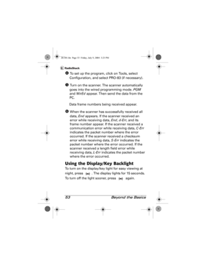 Page 5353  Beyond the Basics
[ To set up the program, click on Tools, select 
Configuration, and select PRO-83 (if necessary).
\ Turn on the scanner. The scanner automatically 
goes into the wired programming mode. PGM 
and WirEd appear. Then send the data from the 
PC.
Data frame numbers being received appear.
] When the scanner has successfully received all 
data, End appears. If the scanner received an 
error while receiving data, End, d-Err, and its 
frame number appear. If the scanner received a...