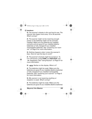 Page 56Beyond the Basics 56
Q: The scanner’s display is dim and hard to see. The 
scanner also beeps once every 15 to 30 seconds. 
What’s wrong?
A: The scanner might not be receiving enough 
power or the batteries might not be correctly 
installed. Make sure the batteries are installed 
correctly and are good (if you installed alkaline 
batteries) or fully charged (if you installed 
rechargeable batteries). See “powering your scan-
ner” on Page 5 for more information.
Q: Nothing happens when I press the...