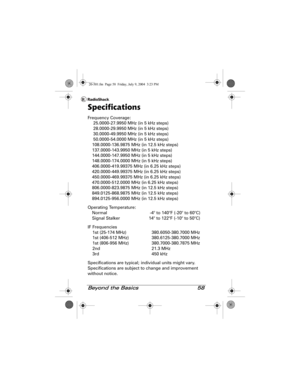 Page 58Beyond the Basics 58
Specifications
Frequency Coverage:
 25.0000-27.9950 MHz (in 5 kHz steps)
 28.0000-29.9950 MHz (in 5 kHz steps)
 30.0000-49.9950 MHz (in 5 kHz steps)
 50.0000-54.0000 MHz (in 5 kHz steps)
108.0000-136.9875 MHz (in 12.5 kHz steps)
137.0000-143.9950 MHz (in 5 kHz steps)
144.0000-147.9950 MHz (in 5 kHz steps)
148.0000-174.0000 MHz (in 5 kHz steps)
406.0000-419.99375 MHz (in 6.25 kHz steps)
420.0000-449.99375 MHz (in 6.25 kHz steps)
450.0000-469.99375 MHz (in 6.25 kHz steps)...